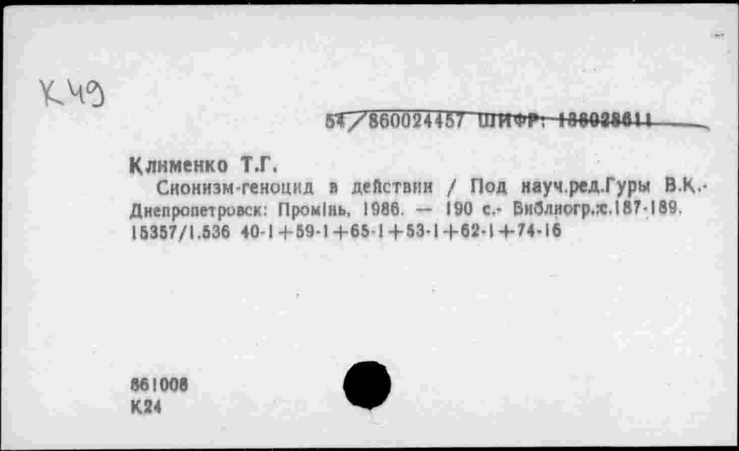 ﻿
5Т/86ОО24457 ШИФР. 10003884------
Клименко Т.Г.
Сионизм-геноцид я действии / Под науч.ред.Гуры В.К.-Днепропетровск: ПроиОнь, 1986. ~~ 190 с.- Библиогр.х.187-189. 15357/1.536 40-1+59-1+65-1+53-1+62-1+74-16
861006 К24